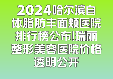 2024哈尔滨自体脂肪丰面颊医院排行榜公布！瑞丽整形美容医院价格透明公开