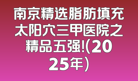 南京精选脂肪填充太阳穴三甲医院之精品五强！(2025年)
