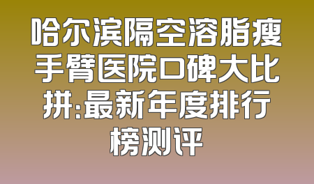 哈尔滨隔空溶脂瘦手臂医院口碑大比拼：最新年度排行榜测评