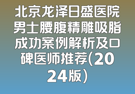 北京龙泽日盛医院男士腰腹精雕吸脂成功案例解析及口碑医师推荐（2024版）