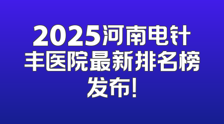 2025河南电针丰医院最新排名榜发布！