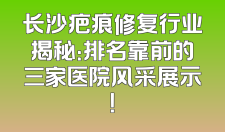 长沙疤痕修复行业揭秘：排名靠前的三家医院风采展示！