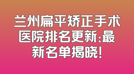 兰州扁平矫正手术医院排名更新：最新名单揭晓！