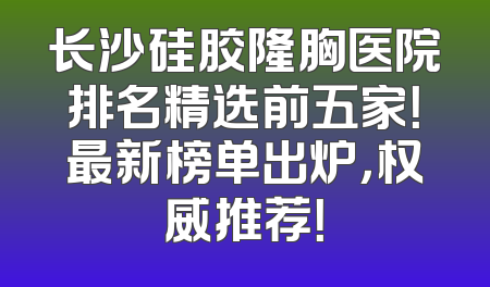 长沙硅胶隆胸医院排名精选前五家！最新榜单出炉，权威推荐！