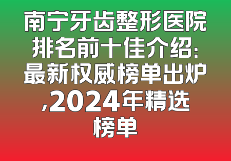 南宁牙齿整形医院排名前十佳介绍：最新权威榜单出炉，2024年精选榜单