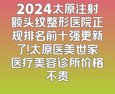 2024太原注射额头纹整形医院正规排名前十强更新了！太原医美世家医疗美容诊所价格不贵