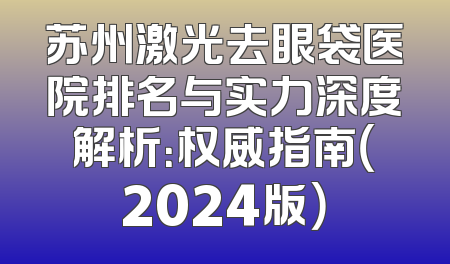 苏州激光去眼袋医院排名与实力深度解析：权威指南（2024版）
