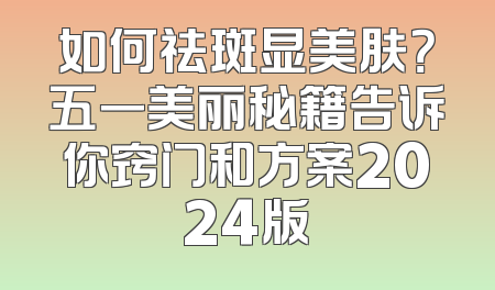 如何祛斑显美肤？五一美丽秘籍告诉你窍门和方案2024版