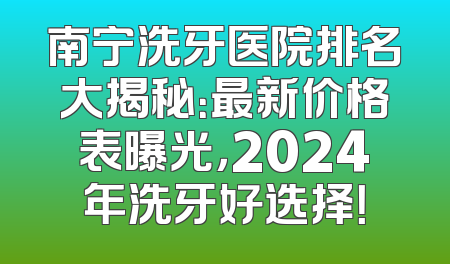 南宁洗牙医院排名大揭秘：最新价格表曝光，2024年洗牙好选择！