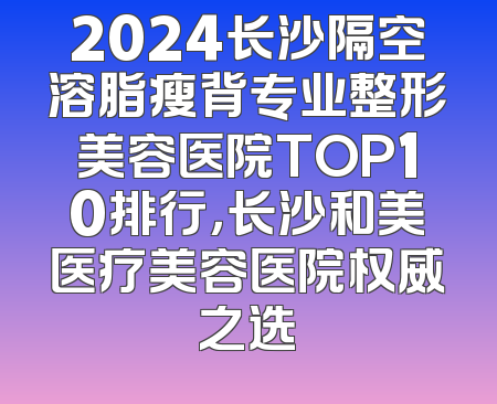 2024长沙隔空溶脂瘦背专业整形美容医院TOP10排行，长沙和美医疗美容医院权威之选