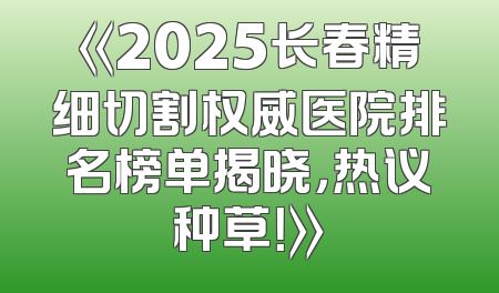 《2025长春精细切割权威医院排名榜单揭晓，热议种草！》