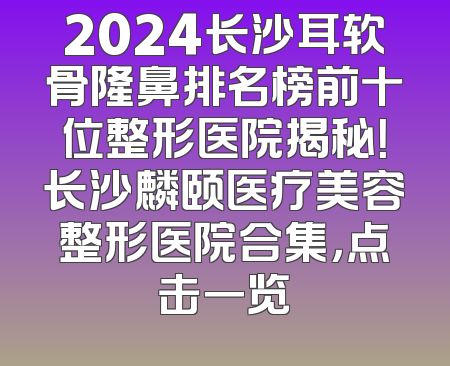 2024长沙耳软骨隆鼻排名榜前十位整形医院揭秘！长沙麟颐医疗美容整形医院合集，点击一览
