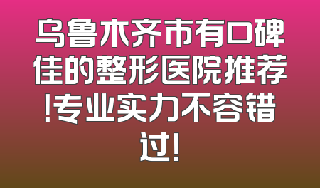 乌鲁木齐市有口碑佳的整形医院推荐！专业实力不容错过！