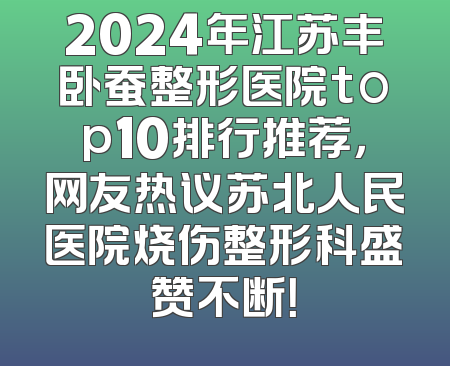 2024年江苏丰卧蚕整形医院top10排行推荐，网友热议苏北人民医院烧伤整形科盛赞不断！