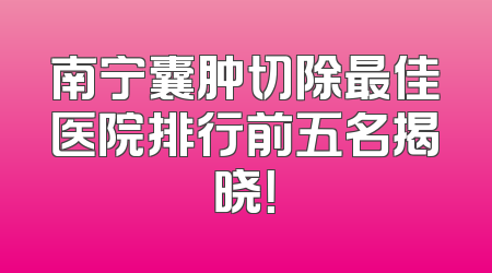 南宁囊肿切除最佳医院排行前五名揭晓！