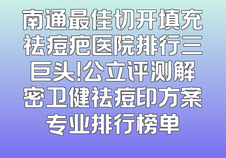 南通最佳切开填充祛痘疤医院排行三巨头！公立评测解密卫健祛痘印方案专业排行榜单
