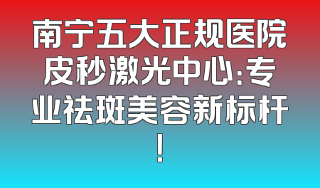 南宁五大正规医院皮秒激光中心：专业祛斑美容新标杆！