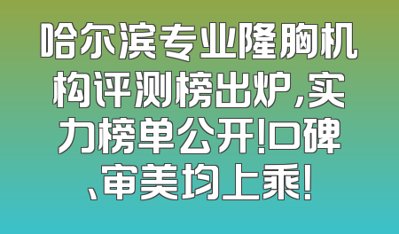 哈尔滨专业隆胸机构评测榜出炉，实力榜单公开！口碑、审美均上乘！