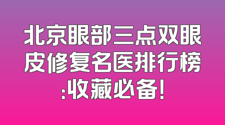 北京眼部三点双眼皮修复名医排行榜：收藏必备！