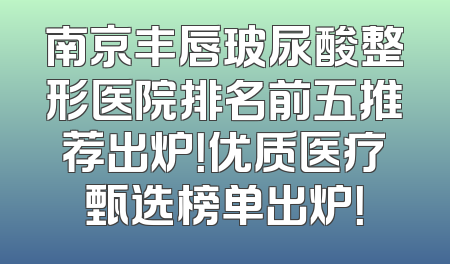 南京丰唇玻尿酸整形医院排名前五推荐出炉！优质医疗甄选榜单出炉！