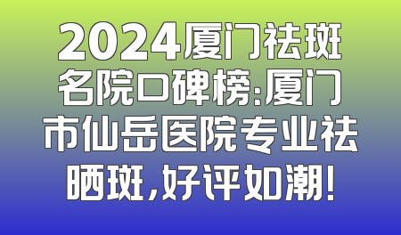 2024厦门祛斑名院口碑榜：厦门市仙岳医院专业祛晒斑，好评如潮！