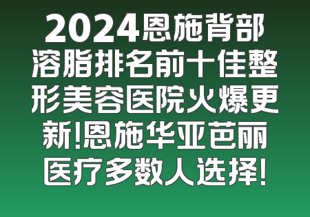 2024恩施背部溶脂排名前十佳整形美容医院火爆更新！恩施华亚芭丽医疗多数人选择！