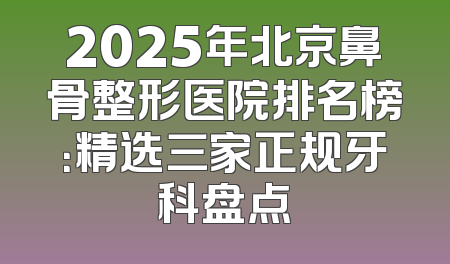 2025年北京鼻骨整形医院排名榜：精选三家正规牙科盘点
