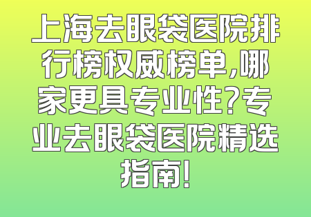 上海去眼袋医院排行榜权威榜单，哪家更具专业性？专业去眼袋医院精选指南！