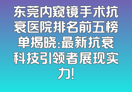 东莞内窥镜手术抗衰医院排名前五榜单揭晓：最新抗衰科技引领者展现实力！
