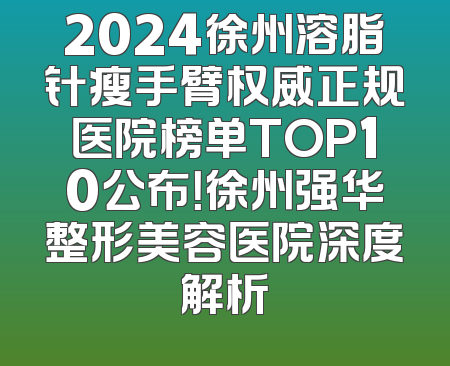 2024徐州溶脂针瘦手臂权威正规医院榜单TOP10公布！徐州强华整形美容医院深度解析