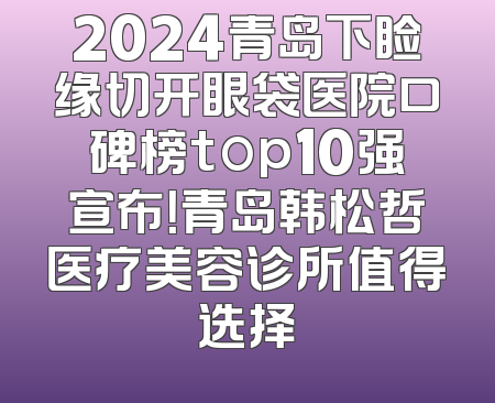 2024青岛下睑缘切开眼袋医院口碑榜top10强宣布！青岛韩松哲医疗美容诊所值得选择