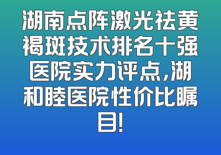 湖南点阵激光祛黄褐斑技术排名十强医院实力评点，湖和睦医院性价比瞩目！