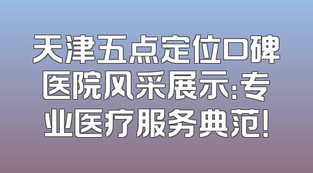 天津五点定位口碑医院风采展示：专业医疗服务典范！