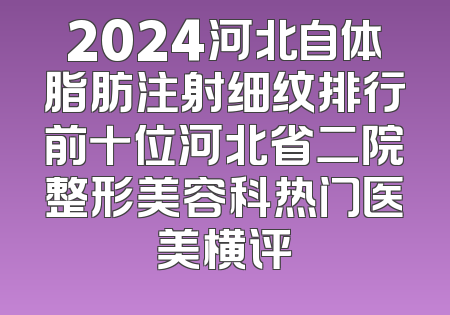 2024河北自体脂肪注射细纹排行前十位河北省二院整形美容科热门医美横评