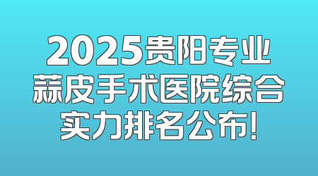 2025贵阳专业蒜皮手术医院综合实力排名公布！
