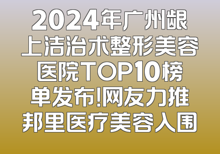 2024年广州龈上洁治术整形美容医院TOP10榜单发布！网友力推邦里医疗美容入围