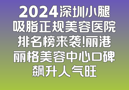 2024深圳小腿吸脂正规美容医院排名榜来袭！丽港丽格美容中心口碑飙升人气旺