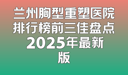 兰州胸型重塑医院排行榜前三佳盘点 2025年最新版