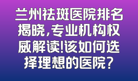 兰州祛斑医院排名揭晓，专业机构权威解读！该如何选择理想的医院？