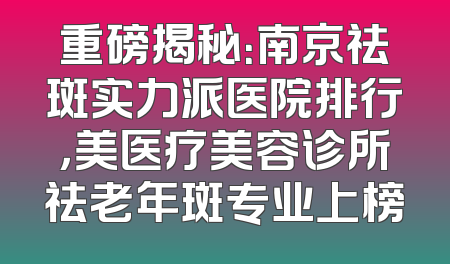 重磅揭秘：南京祛斑实力派医院排行，美医疗美容诊所祛老年斑专业上榜