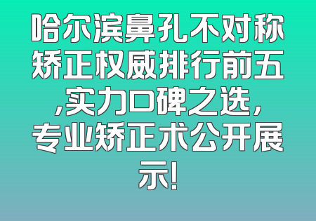 哈尔滨鼻孔不对称矫正权威排行前五，实力口碑之选，专业矫正术公开展示！