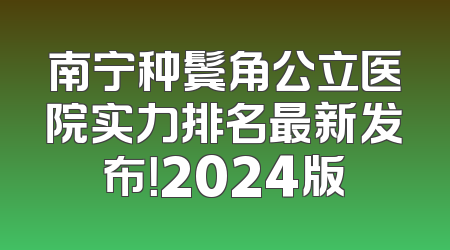 南宁种鬓角公立医院实力排名最新发布！2024版
