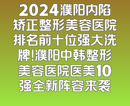 2024濮阳内陷矫正整形美容医院排名前十位强大洗牌！濮阳中韩整形美容医院医美10强全新阵容来袭