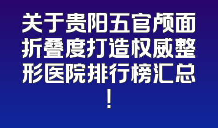 关于贵阳五官颅面折叠度打造权威整形医院排行榜汇总！