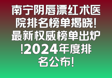 南宁阴唇漂红术医院排名榜单揭晓！最新权威榜单出炉！2024年度排名公布！