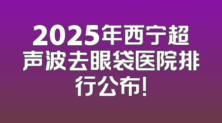 2025年西宁超声波去眼袋医院排行公布！