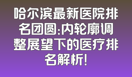 哈尔滨最新医院排名团圆：内轮廓调整展望下的医疗排名解析！