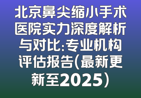 北京鼻尖缩小手术医院实力深度解析与对比：专业机构评估报告（最新更新至2025）