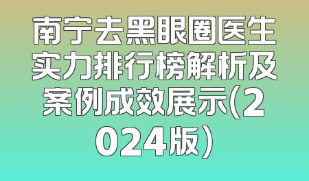 南宁去黑眼圈医生实力排行榜解析及案例成效展示（2024版）