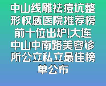 中山线雕祛痘坑整形权威医院推荐榜前十位出炉！大连中山中南路美容诊所公立私立最佳榜单公布